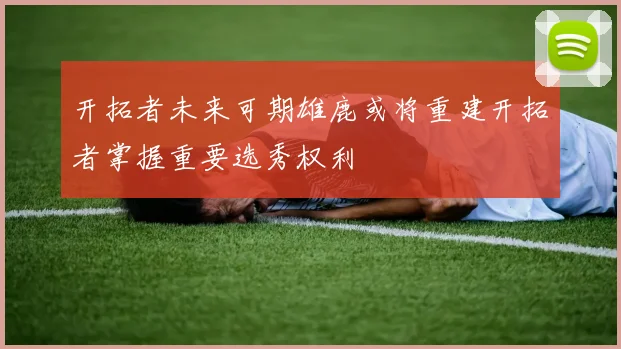 开拓者未来可期雄鹿或将重建开拓者掌握重要选秀权利