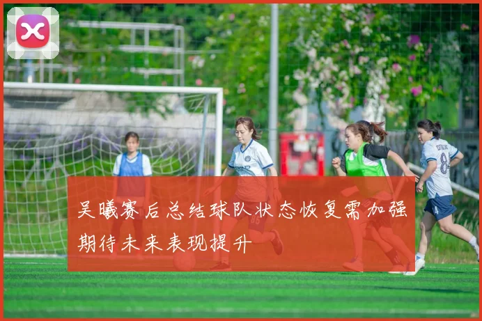 吴曦赛后总结球队状态恢复需加强期待未来表现提升
