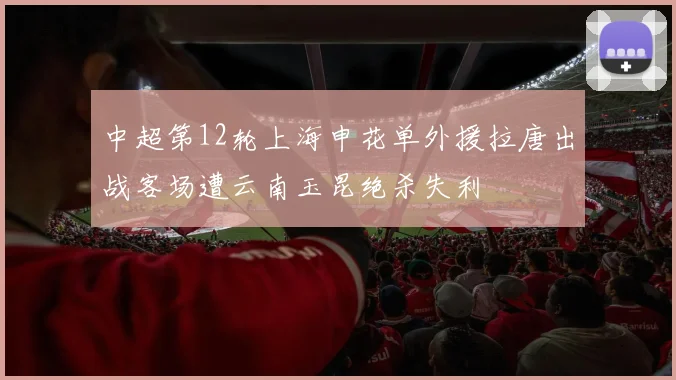 中超第12轮上海申花单外援拉唐出战客场遭云南玉昆绝杀失利
