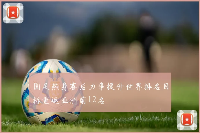 国足热身赛后力争提升世界排名目标重返亚洲前12名