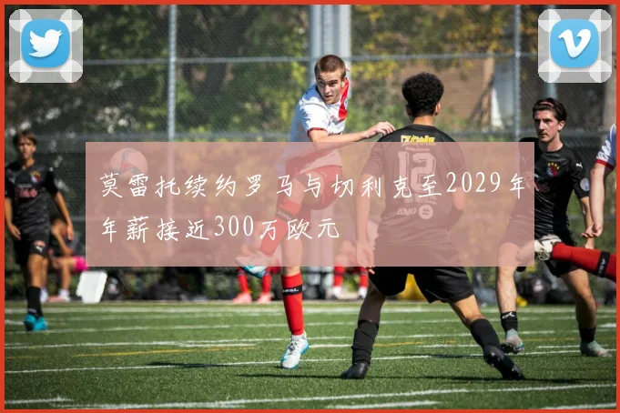 莫雷托续约罗马与切利克至2029年年薪接近300万欧元
