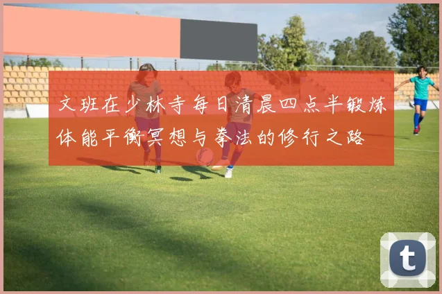 文班在少林寺每日清晨四点半锻炼体能平衡冥想与拳法的修行之路