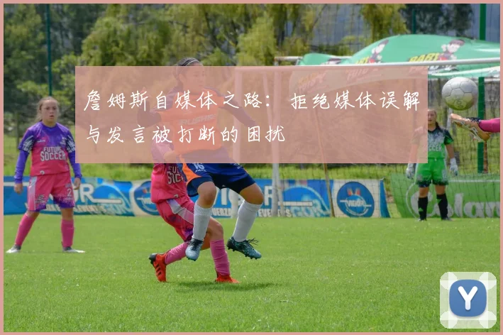 詹姆斯自媒体之路：拒绝媒体误解与发言被打断的困扰