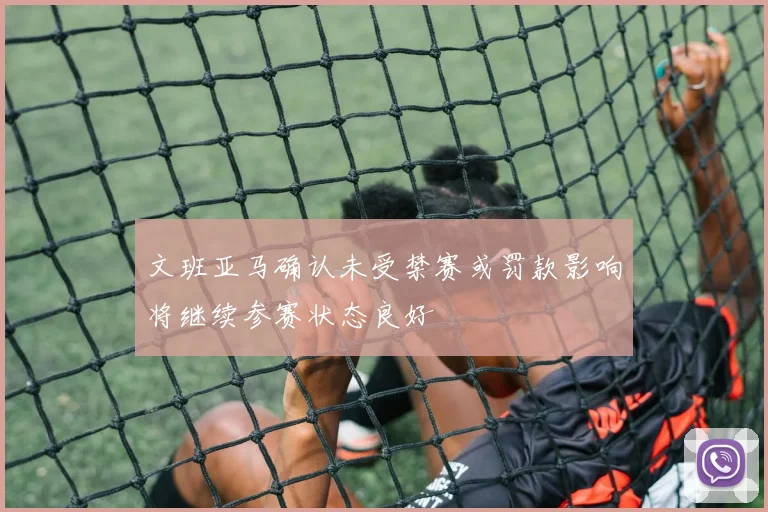 文班亚马确认未受禁赛或罚款影响将继续参赛状态良好