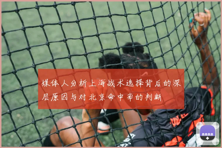 媒体人分析上海战术选择背后的深层原因与对北京命中率的判断