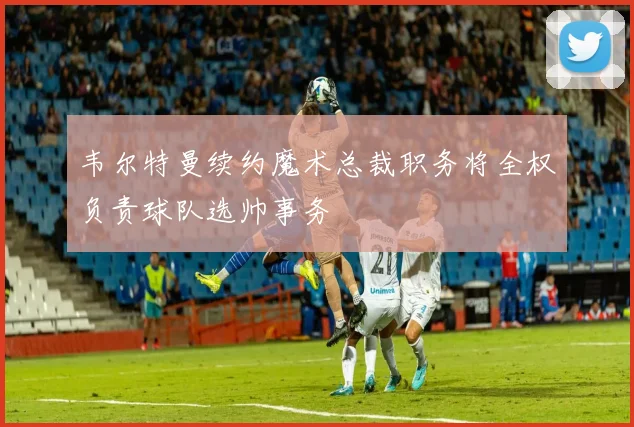 韦尔特曼续约魔术总裁职务将全权负责球队选帅事务