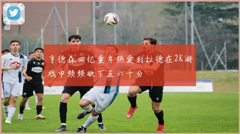 亨德森回忆童年热爱利拉德在2K游戏中频频砍下五六十分