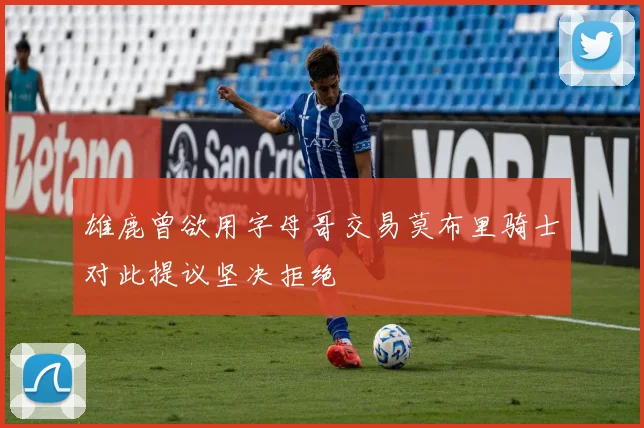 雄鹿曾欲用字母哥交易莫布里骑士对此提议坚决拒绝
