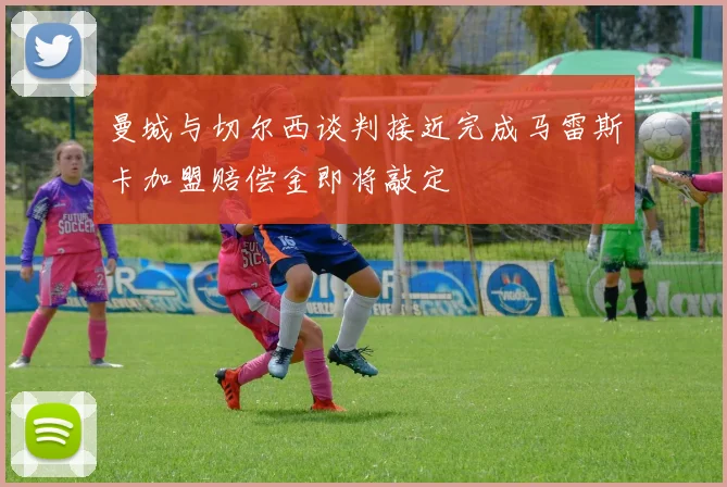 曼城与切尔西谈判接近完成马雷斯卡加盟赔偿金即将敲定