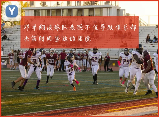邓卓翔谈球队表现不佳导致俱乐部决策时间紧迫的困境